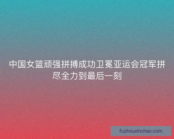 中国女篮顽强拼搏成功卫冕亚运会冠军拼尽全力到最后一刻