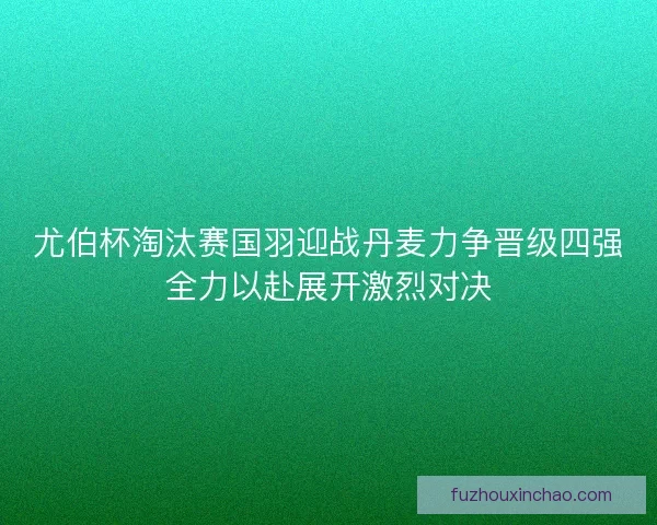 尤伯杯淘汰赛国羽迎战丹麦力争晋级四强全力以赴展开激烈对决