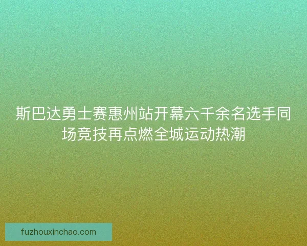 斯巴达勇士赛惠州站开幕六千余名选手同场竞技再点燃全城运动热潮