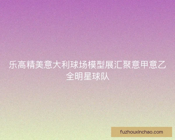 乐高精美意大利球场模型展汇聚意甲意乙全明星球队