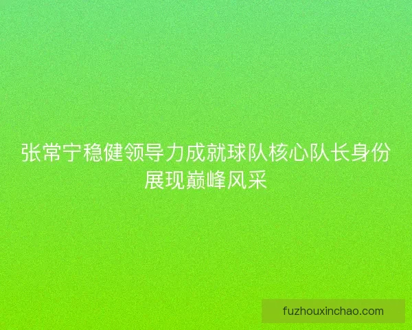 张常宁稳健领导力成就球队核心队长身份展现巅峰风采