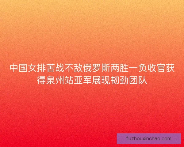中国女排苦战不敌俄罗斯两胜一负收官获得泉州站亚军展现韧劲团队