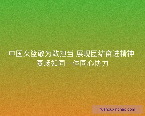 中国女篮敢为敢担当 展现团结奋进精神 赛场如同一体同心协力