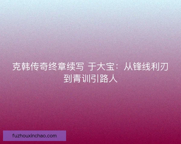 克韩传奇终章续写 于大宝：从锋线利刃到青训引路人